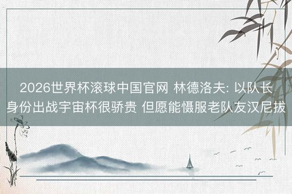 2026世界杯滚球中国官网 林德洛夫: 以队长身份出战宇宙杯很骄贵 但愿能慑服老队友汉尼拔
