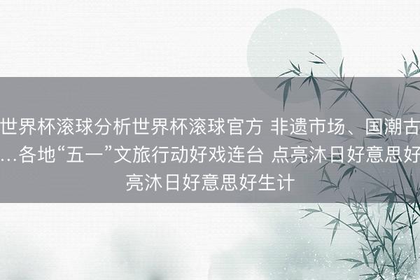 世界杯滚球分析世界杯滚球官方 非遗市场、国潮古韵……各地“五一”文旅行动好戏连台 点亮沐日好意思好生计