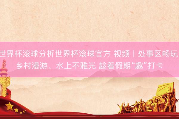 世界杯滚球分析世界杯滚球官方 视频丨处事区畅玩、乡村漫游、水上不雅光 趁着假期“趣”打卡