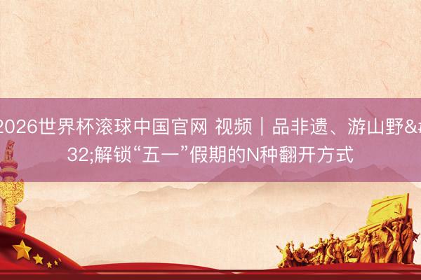 2026世界杯滚球中国官网 视频｜品非遗、游山野 解锁“五一”假期的N种翻开方式
