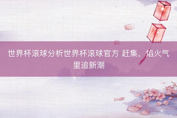 世界杯滚球分析世界杯滚球官方 赶集，焰火气里追新潮
