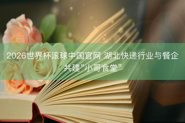2026世界杯滚球中国官网 湖北快递行业与餐企共建“小哥食堂”
