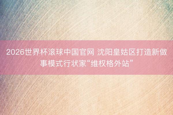 2026世界杯滚球中国官网 沈阳皇姑区打造新做事模式行状家“维权格外站”