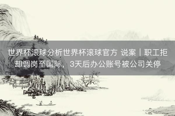 世界杯滚球分析世界杯滚球官方 说案｜职工拒却调岗至国际，3天后办公账号被公司关停