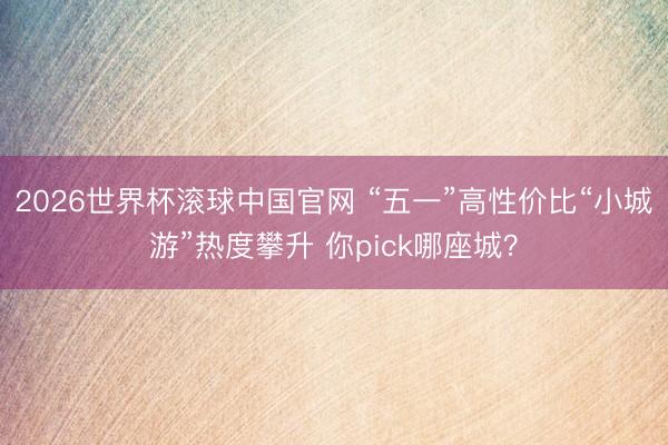 2026世界杯滚球中国官网 “五一”高性价比“小城游”热度攀升 你pick哪座城？