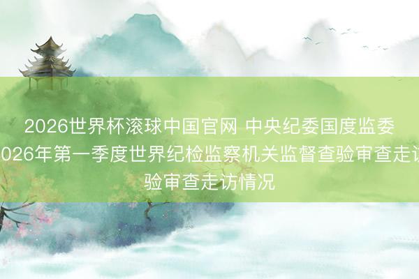 2026世界杯滚球中国官网 中央纪委国度监委通报2026年第一季度世界纪检监察机关监督查验审查走访情况