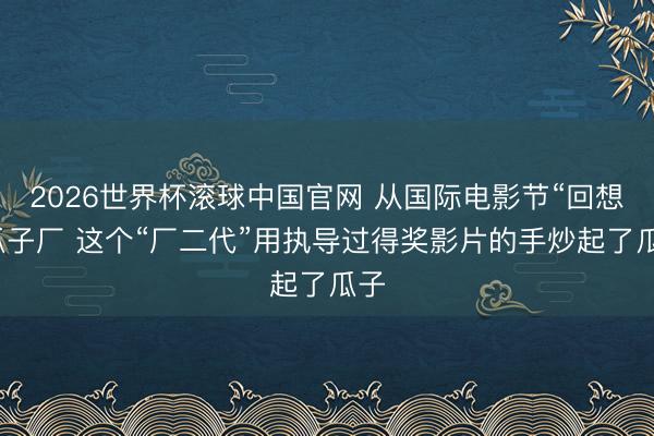 2026世界杯滚球中国官网 从国际电影节“回想”瓜子厂 这个“厂二代”用执导过得奖影片的手炒起了瓜子