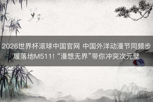 2026世界杯滚球中国官网 中国外洋动漫节同频步履落地M511! “漫想无界”带你冲突次元壁