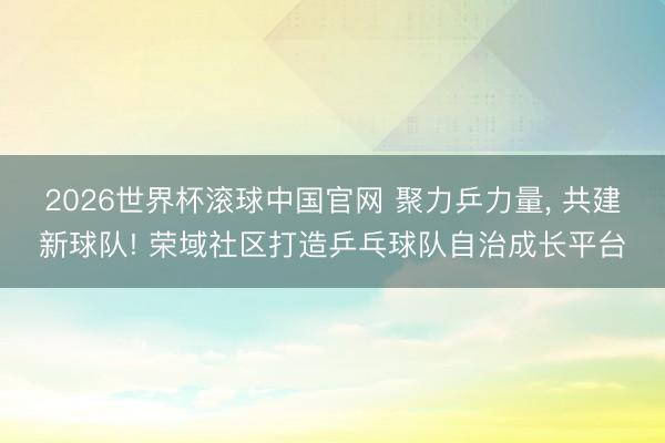 2026世界杯滚球中国官网 聚力乒力量, 共建新球队! 荣域社区打造乒乓球队自治成长平台
