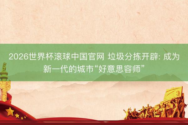 2026世界杯滚球中国官网 垃圾分拣开辟: 成为新一代的城市“好意思容师”