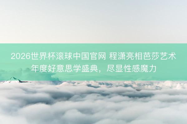 2026世界杯滚球中国官网 程潇亮相芭莎艺术年度好意思学盛典，尽显性感魔力