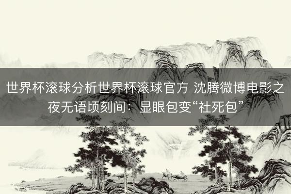 世界杯滚球分析世界杯滚球官方 沈腾微博电影之夜无语顷刻间：显眼包变“社死包”
