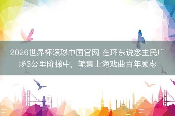 2026世界杯滚球中国官网 在环东说念主民广场3公里阶梯中，辘集上海戏曲百年顾虑