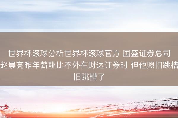 世界杯滚球分析世界杯滚球官方 国盛证券总司理赵景亮昨年薪酬比不外在财达证券时 但他照旧跳槽了