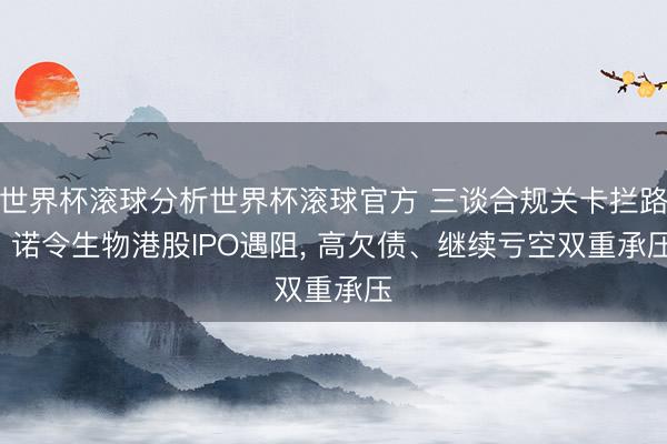 世界杯滚球分析世界杯滚球官方 三谈合规关卡拦路! 诺令生物港股IPO遇阻， 高欠债、继续亏空双重承压