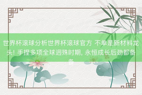 世界杯滚球分析世界杯滚球官方 不单是新材料龙头! 手捏多项全球迥殊时期， 永恒成长后劲都备