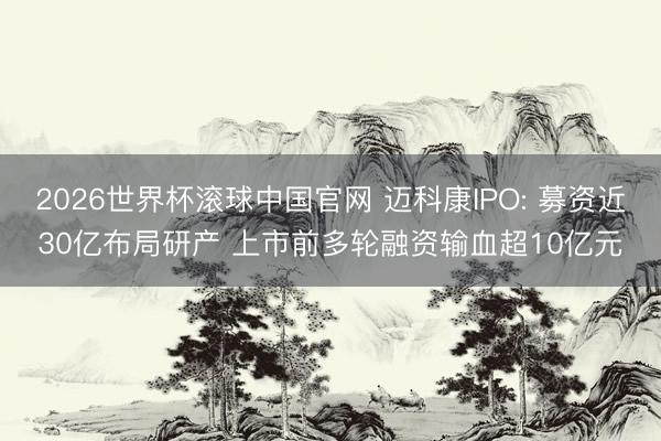 2026世界杯滚球中国官网 迈科康IPO: 募资近30亿布局研产 上市前多轮融资输血超10亿元