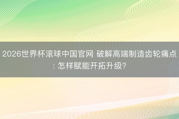 2026世界杯滚球中国官网 破解高端制造齿轮痛点: 怎样赋能开拓升级?