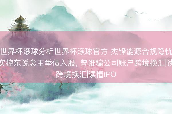 世界杯滚球分析世界杯滚球官方 杰锋能源合规隐忧: 外籍实控东说念主举债入股, 曾诳骗公司账户跨境换汇|读懂IPO
