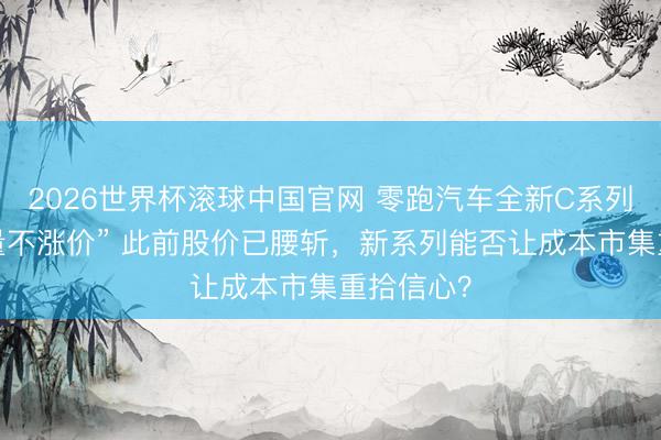 2026世界杯滚球中国官网 零跑汽车全新C系列上市“加量不涨价” 此前股价已腰斩，新系列能否让成本市集重拾信心？