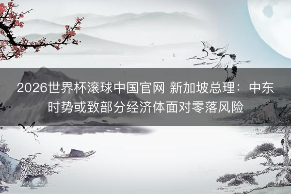 2026世界杯滚球中国官网 新加坡总理：中东时势或致部分经济体面对零落风险