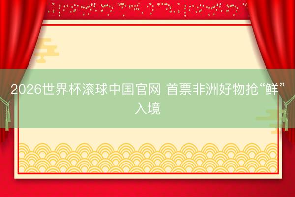 2026世界杯滚球中国官网 首票非洲好物抢“鲜”入境