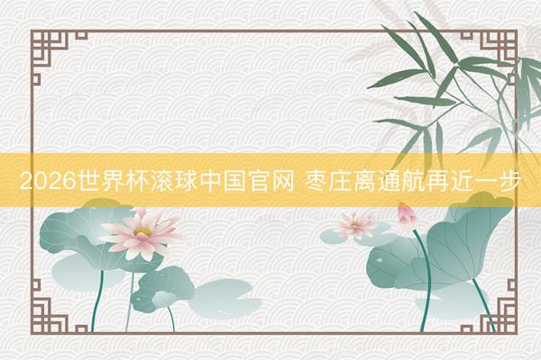 2026世界杯滚球中国官网 枣庄离通航再近一步