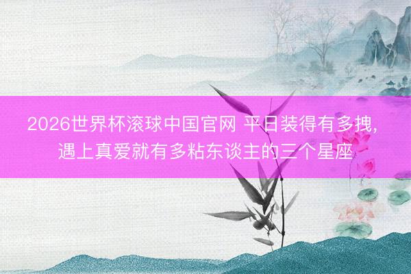 2026世界杯滚球中国官网 平日装得有多拽， 遇上真爱就有多粘东谈主的三个星座