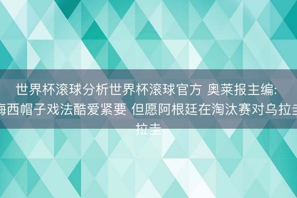 世界杯滚球分析世界杯滚球官方 奥莱报主编: 梅西帽子戏法酷爱紧要 但愿阿根廷在淘汰赛对乌拉圭