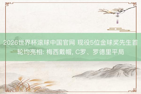 2026世界杯滚球中国官网 现役5位金球奖先生首轮均亮相: 梅西戴帽， C罗、罗德里平局