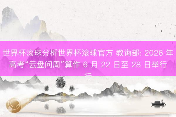 世界杯滚球分析世界杯滚球官方 教诲部: 2026 年高考“云盘问周”算作 6 月 22 日至 28 日举行