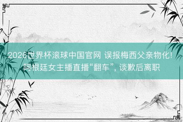 2026世界杯滚球中国官网 误报梅西父亲物化! 阿根廷女主播直播“翻车”， 谈歉后离职