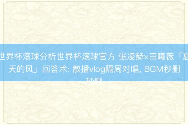 世界杯滚球分析世界杯滚球官方 张凌赫×田曦薇「夏天的风」回答术: 散播vlog隔周对唱， BGM秒删