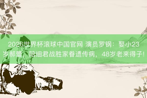 2026世界杯滚球中国官网 演员罗钢：娶小23岁郝蕾，陪细君战胜家眷遗传病，48岁老来得子!