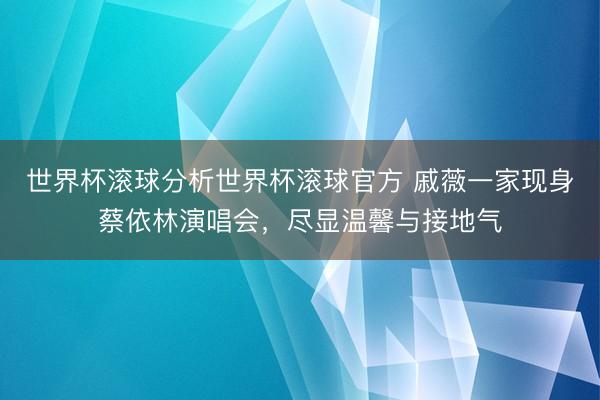 世界杯滚球分析世界杯滚球官方 戚薇一家现身蔡依林演唱会,尽显温馨与接地气