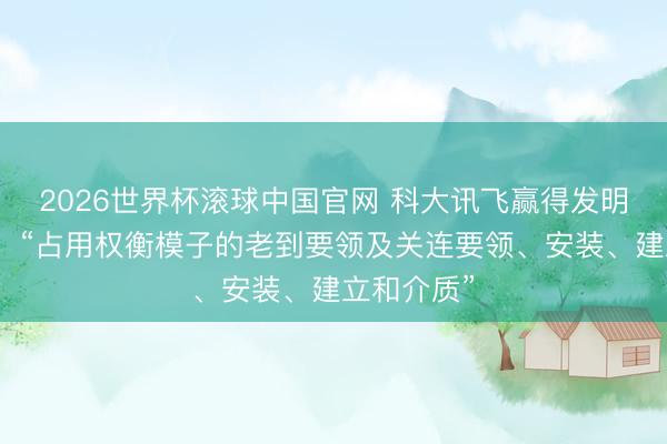 2026世界杯滚球中国官网 科大讯飞赢得发明专利授权:“占用权衡模子的老到要领及关连要领、安装、建立和介质”