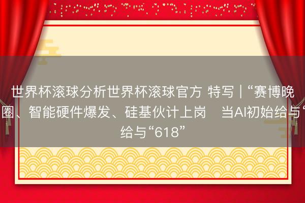 世界杯滚球分析世界杯滚球官方 特写 | “赛博晚会”出圈、智能硬件爆发、硅基伙计上岗⋯当AI初始给与“618”