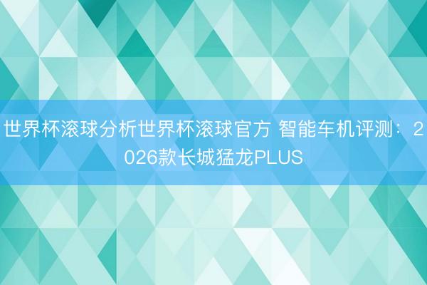 世界杯滚球分析世界杯滚球官方 智能车机评测:2026款长城猛龙PLUS