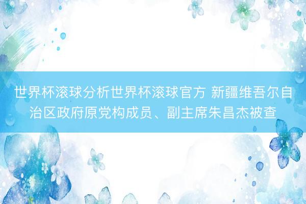 世界杯滚球分析世界杯滚球官方 新疆维吾尔自治区政府原党构成员、副主席朱昌杰被查