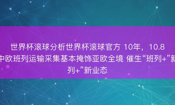 世界杯滚球分析世界杯滚球官方 10年,10.8倍!中欧班列运输采集基本掩饰亚欧全境 催生“班列+”新业态